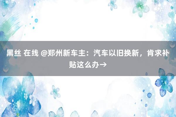 黑丝 在线 @郑州新车主：汽车以旧换新，肯求补贴这么办→