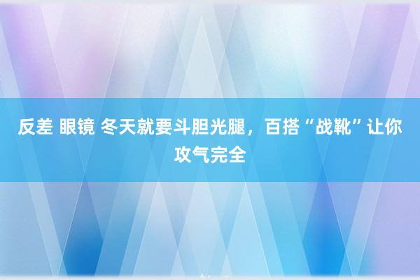 反差 眼镜 冬天就要斗胆光腿，百搭“战靴”让你攻气完全