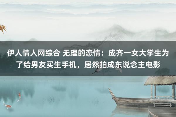 伊人情人网综合 无理的恋情：成齐一女大学生为了给男友买生手机，居然拍成东说念主电影