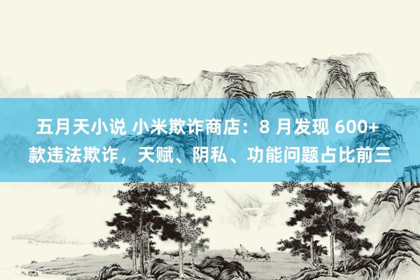 五月天小说 小米欺诈商店：8 月发现 600+ 款违法欺诈，天赋、阴私、功能问题占比前三