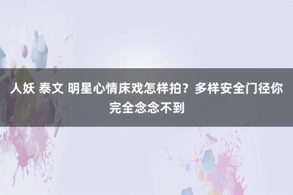 人妖 泰文 明星心情床戏怎样拍？多样安全门径你完全念念不到