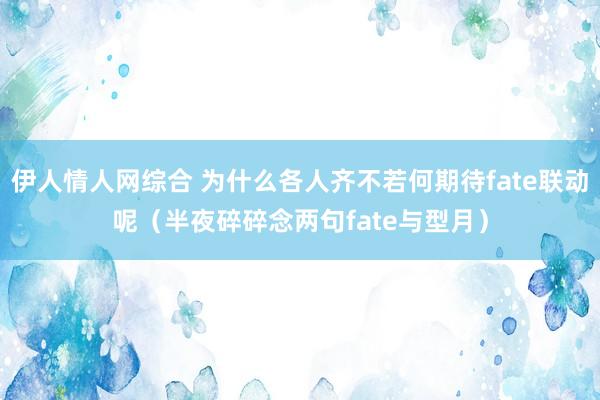 伊人情人网综合 为什么各人齐不若何期待fate联动呢（半夜碎碎念两句fate与型月）