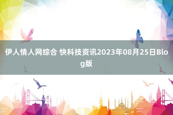 伊人情人网综合 快科技资讯2023年08月25日Blog版